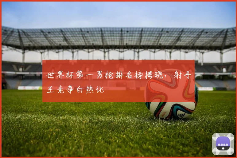 世界杯第一男枪排名榜揭晓，射手王竞争白热化
